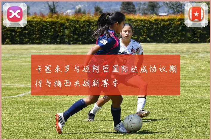 卡塞米罗与迈阿密国际达成协议期待与梅西共战新赛季