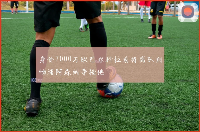 身价7000万欧巴尔科拉或将离队利物浦阿森纳争抢他