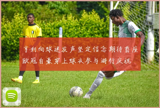 亨利向球迷发声坚定信念期待首座欧冠自豪穿上球衣参与游行庆祝