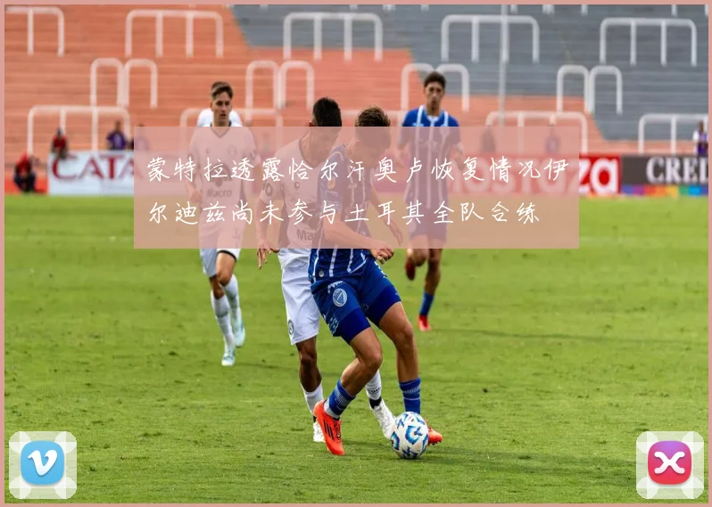 蒙特拉透露恰尔汗奥卢恢复情况伊尔迪兹尚未参与土耳其全队合练