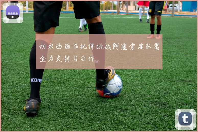 切尔西面临纪律挑战阿隆索建队需全力支持与合作