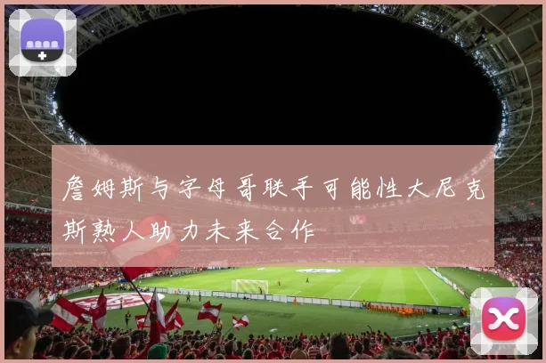 詹姆斯与字母哥联手可能性大尼克斯熟人助力未来合作