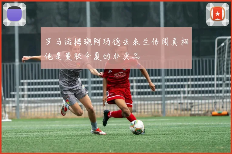 罗马诺揭晓阿玛德去米兰传闻真相他是曼联今夏的非卖品
