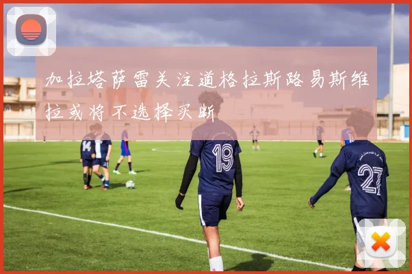 加拉塔萨雷关注道格拉斯路易斯维拉或将不选择买断