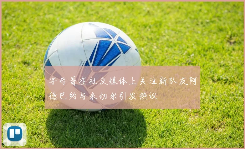 字母哥在社交媒体上关注新队友阿德巴约与米切尔引发热议
