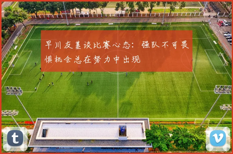 早川友基谈比赛心态：强队不可畏惧机会总在努力中出现