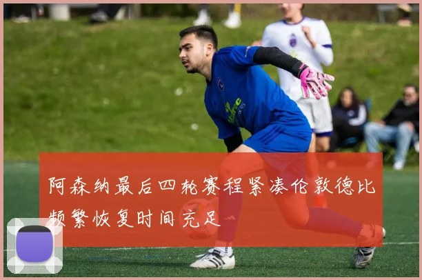 阿森纳最后四轮赛程紧凑伦敦德比频繁恢复时间充足