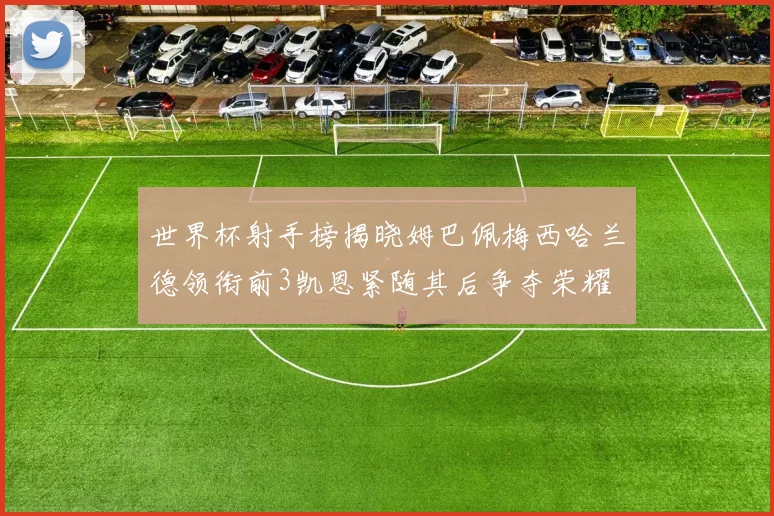 世界杯射手榜揭晓姆巴佩梅西哈兰德领衔前3凯恩紧随其后争夺荣耀